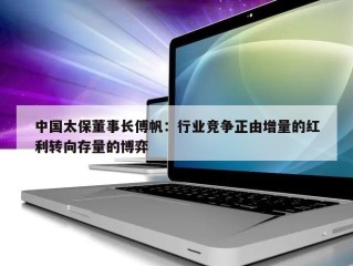 中国太保董事长傅帆：行业竞争正由增量的红利转向存量的博弈